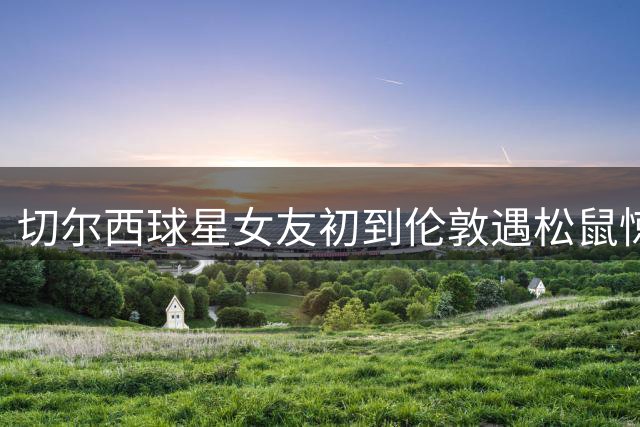 切尔西球星女友初到伦敦遇松鼠惊魂 坦言异地抉择艰难