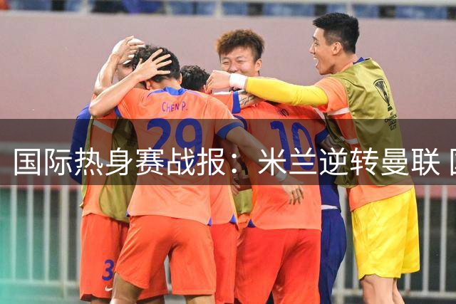 国际热身赛战报：米兰逆转曼联 国米小胜贝蒂斯