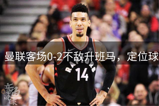 曼联客场0-2不敌升班马，定位球防守漏洞频出
