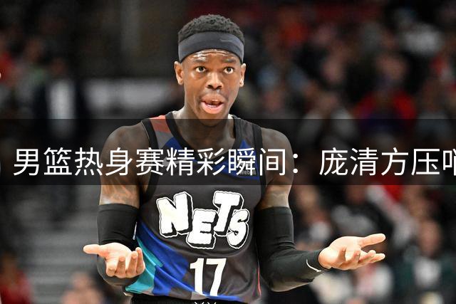 男篮热身赛精彩瞬间：庞清方压哨跳投引热议